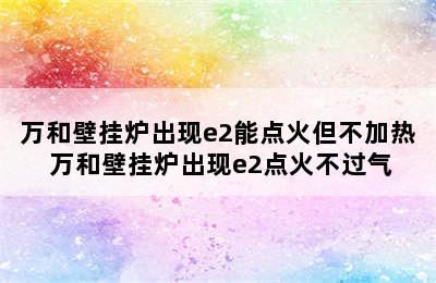 万和壁挂炉出现e2能点火但不加热 万和壁挂炉出现e2点火不过气